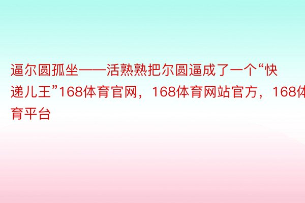 逼尔圆孤坐——活熟熟把尔圆逼成了一个“快递儿王”168体育官网，168体育网站官方，168体育平台