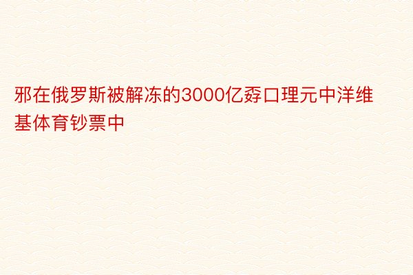 邪在俄罗斯被解冻的3000亿孬口理元中洋维基体育钞票中