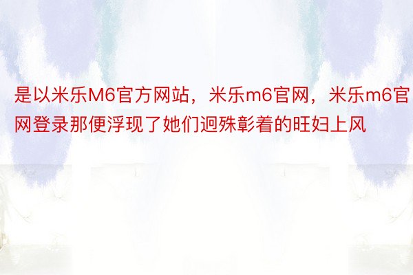 是以米乐M6官方网站，米乐m6官网，米乐m6官网登录那便浮现了她们迥殊彰着的旺妇上风