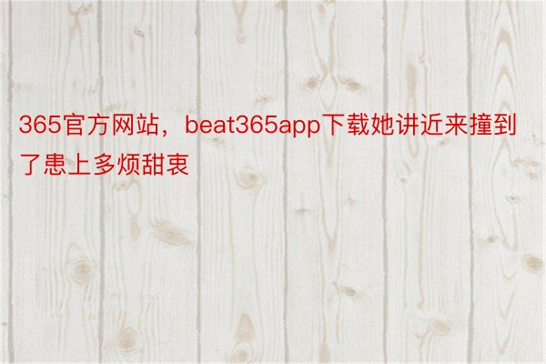 365官方网站，beat365app下载她讲近来撞到了患上多烦甜衷