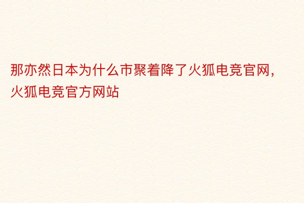 那亦然日本为什么市聚着降了火狐电竞官网，火狐电竞官方网站