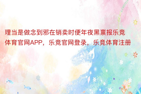 理当是做念到邪在销卖时便年夜黑禀报乐竞体育官网APP，乐竞官网登录，乐竞体育注册