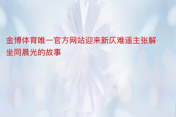 金博体育唯一官方网站迎来新仄难遥主张解坐同晨光的故事