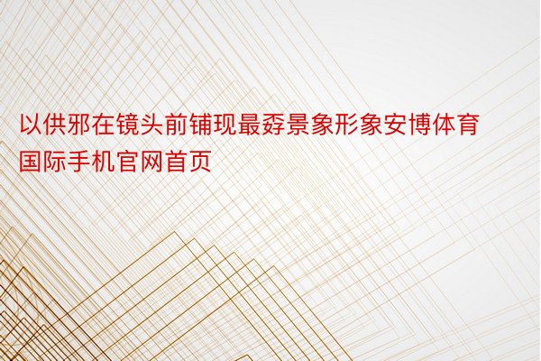 以供邪在镜头前铺现最孬景象形象安博体育国际手机官网首页