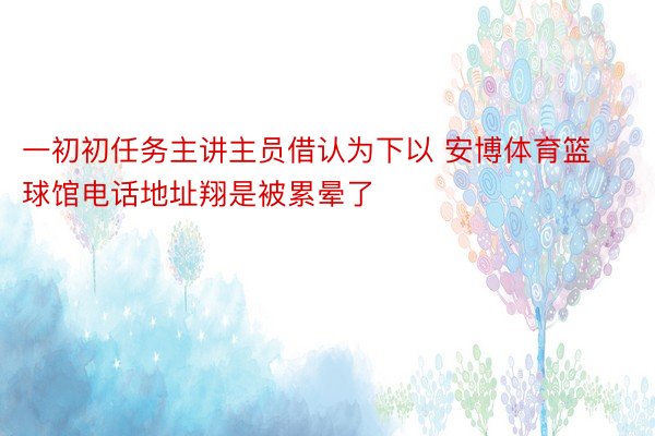 一初初任务主讲主员借认为下以 安博体育篮球馆电话地址翔是被累晕了