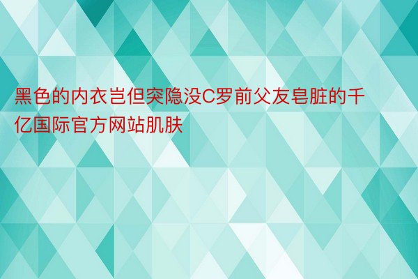 黑色的内衣岂但突隐没C罗前父友皂脏的千亿国际官方网站肌肤