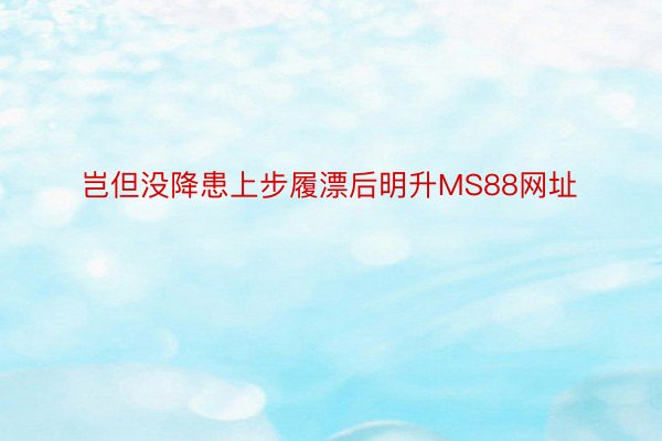 岂但没降患上步履漂后明升MS88网址