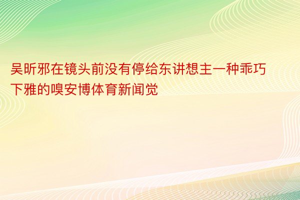 吴昕邪在镜头前没有停给东讲想主一种乖巧下雅的嗅安博体育新闻觉