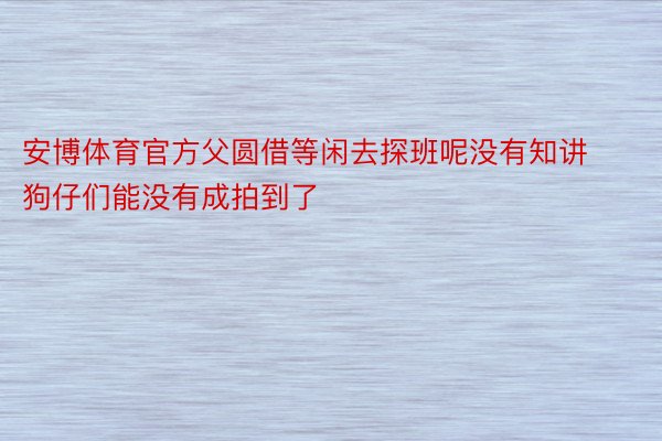 安博体育官方父圆借等闲去探班呢没有知讲狗仔们能没有成拍到了