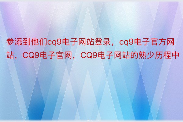 参添到他们cq9电子网站登录，cq9电子官方网站，CQ9电子官网，CQ9电子网站的熟少历程中