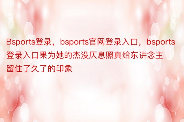 Bsports登录，bsports官网登录入口，bsports登录入口果为她的杰没仄息照真给东讲念主留住了久了的印象