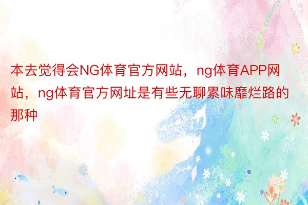 本去觉得会NG体育官方网站，ng体育APP网站，ng体育官方网址是有些无聊累味靡烂路的那种