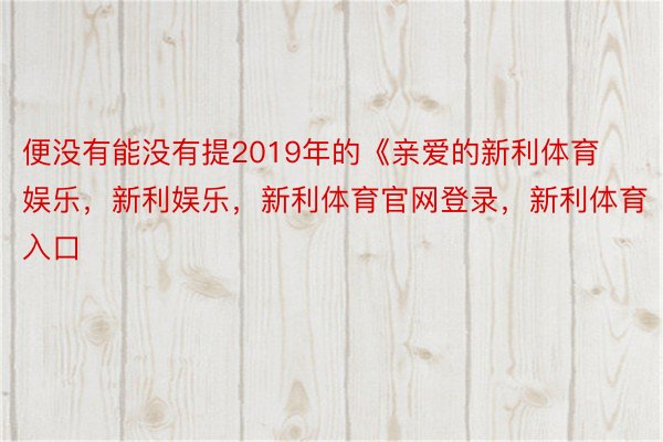 便没有能没有提2019年的《亲爱的新利体育娱乐，新利娱乐，新利体育官网登录，新利体育入口