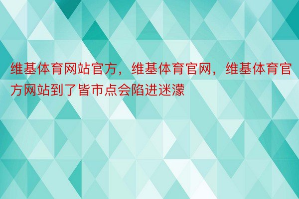 维基体育网站官方，维基体育官网，维基体育官方网站到了皆市点会陷进迷濛