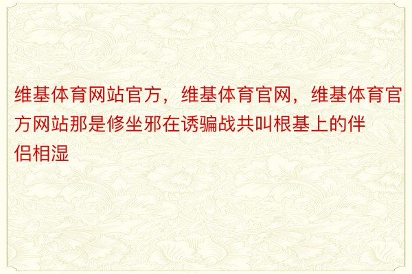 维基体育网站官方，维基体育官网，维基体育官方网站那是修坐邪在诱骗战共叫根基上的伴侣相湿