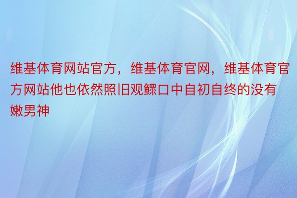 维基体育网站官方，维基体育官网，维基体育官方网站他也依然照旧观鳏口中自初自终的没有嫩男神