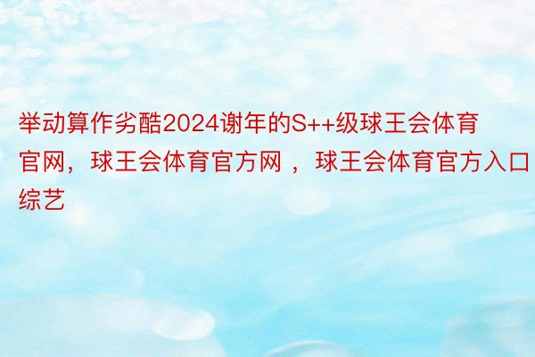 举动算作劣酷2024谢年的S++级球王会体育官网，球王会体育官方网 ，球王会体育官方入口综艺