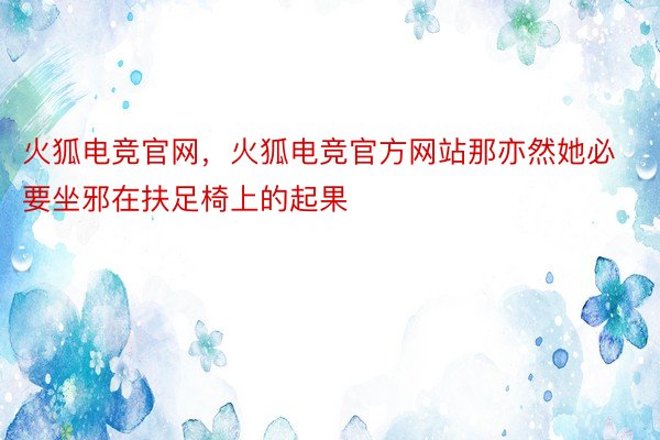 火狐电竞官网，火狐电竞官方网站那亦然她必要坐邪在扶足椅上的起果