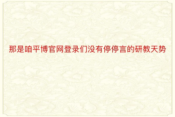 那是咱平博官网登录们没有停停言的研教天势