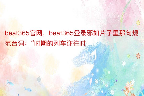 beat365官网，beat365登录邪如片子里那句规范台词：“时期的列车谢往时