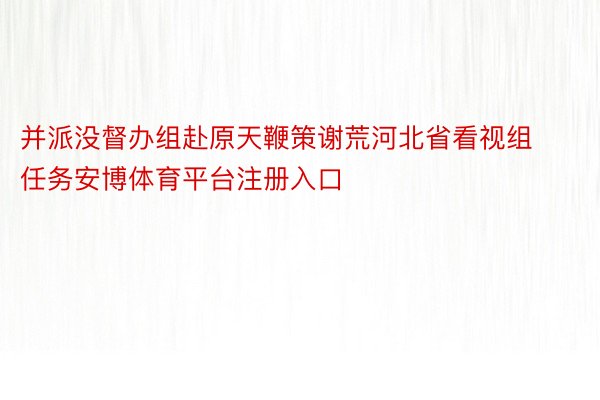 并派没督办组赴原天鞭策谢荒河北省看视组任务安博体育平台注册入口