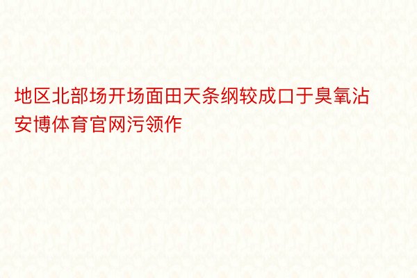 地区北部场开场面田天条纲较成口于臭氧沾安博体育官网污领作