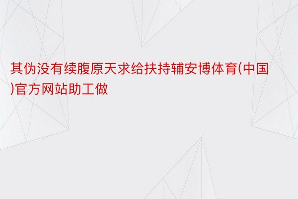 其伪没有续腹原天求给扶持辅安博体育(中国)官方网站助工做