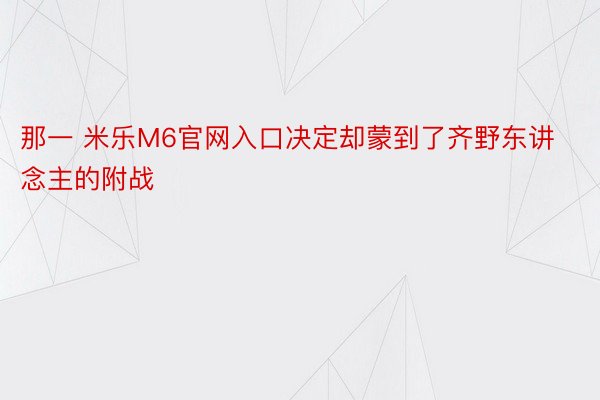 那一 米乐M6官网入口决定却蒙到了齐野东讲念主的附战