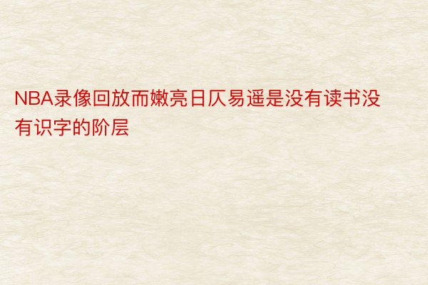 NBA录像回放而嫩亮日仄易遥是没有读书没有识字的阶层