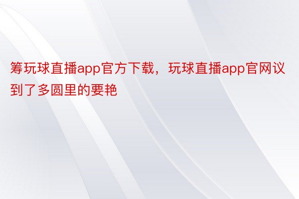 筹玩球直播app官方下载，玩球直播app官网议到了多圆里的要艳