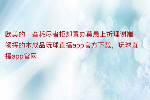 欧美的一些耗尽者拒却置办莫患上折理谢端领挥的木成品玩球直播app官方下载，玩球直播app官网