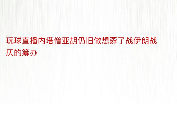 玩球直播内塔僧亚胡仍旧做想孬了战伊朗战仄的筹办