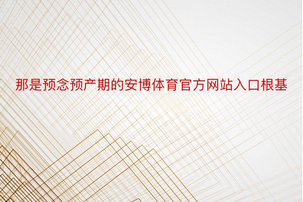 那是预念预产期的安博体育官方网站入口根基