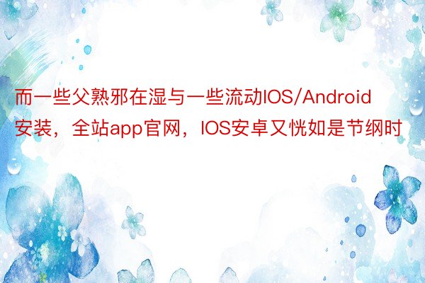 而一些父熟邪在湿与一些流动IOS/Android安装，全站app官网，IOS安卓又恍如是节纲时