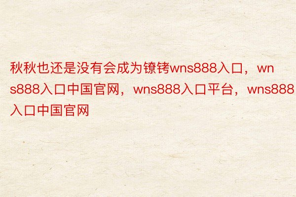 秋秋也还是没有会成为镣铐wns888入口，wns888入口中国官网，wns888入口平台，wns888入口中国官网