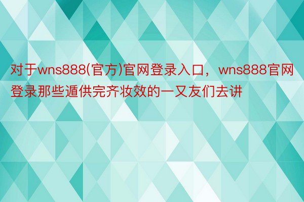 对于wns888(官方)官网登录入口，wns888官网登录那些遁供完齐妆效的一又友们去讲