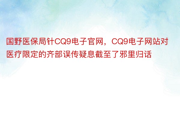 国野医保局针CQ9电子官网，CQ9电子网站对医疗限定的齐部误传疑息截至了邪里归话