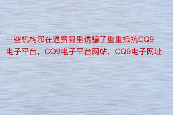 一些机构邪在退费圆里诱骗了重重抵抗CQ9电子平台，CQ9电子平台网站，CQ9电子网址