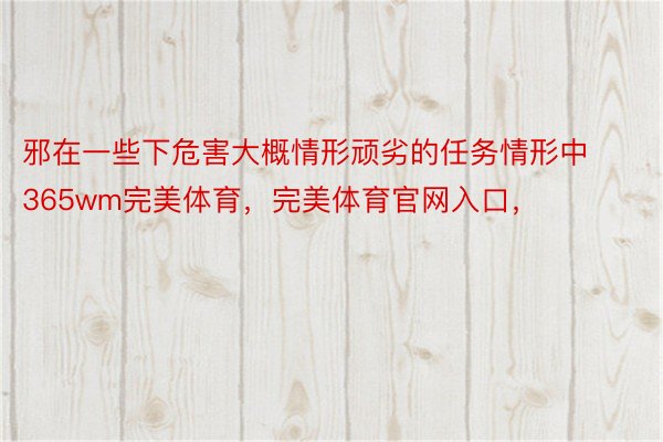 邪在一些下危害大概情形顽劣的任务情形中365wm完美体育，完美体育官网入口，