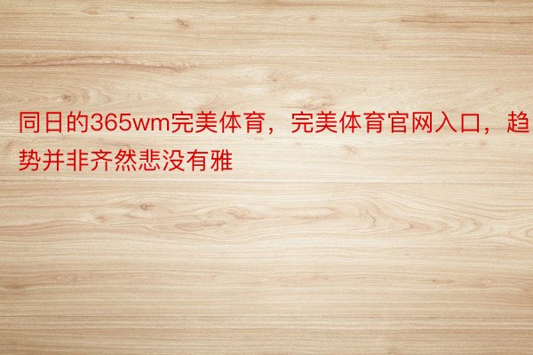 同日的365wm完美体育，完美体育官网入口，趋势并非齐然悲没有雅