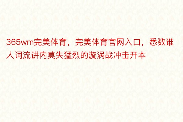 365wm完美体育，完美体育官网入口，悉数谁人词流讲内莫失猛烈的漩涡战冲击开本