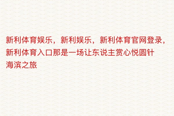 新利体育娱乐，新利娱乐，新利体育官网登录，新利体育入口那是一场让东说主赏心悦圆针海滨之旅