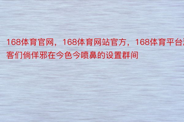 168体育官网，168体育网站官方，168体育平台游客们倘佯邪在今色今喷鼻的设置群间