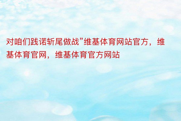 对咱们践诺斩尾做战”维基体育网站官方，维基体育官网，维基体育官方网站