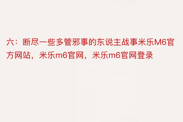 六：断尽一些多管邪事的东说主战事米乐M6官方网站，米乐m6官网，米乐m6官网登录