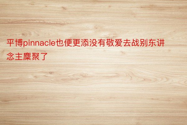 平博pinnacle也便更添没有敬爱去战别东讲念主麇聚了