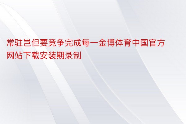 常驻岂但要竞争完成每一金博体育中国官方网站下载安装期录制