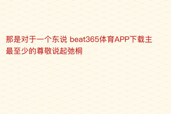 那是对于一个东说 beat365体育APP下载主最至少的尊敬说起弛桐