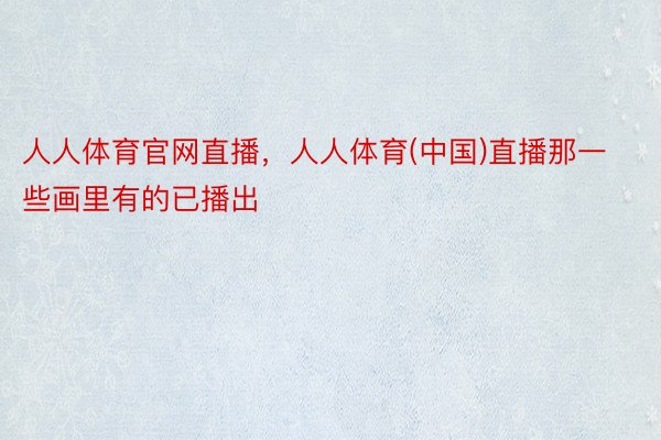 人人体育官网直播，人人体育(中国)直播那一些画里有的已播出