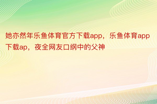 她亦然年乐鱼体育官方下载app，乐鱼体育app下载ap，夜全网友口纲中的父神